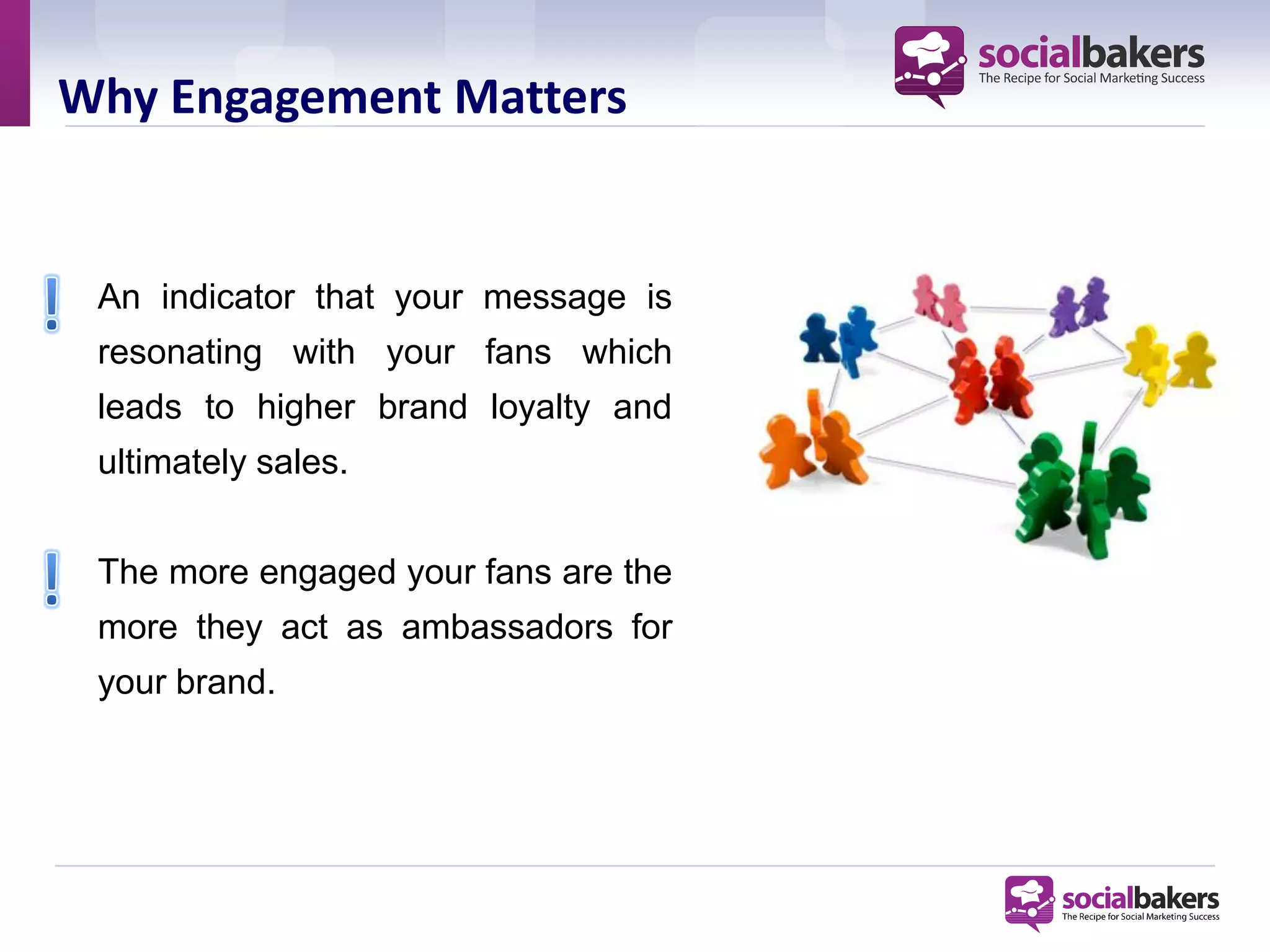 Why Engagement Matters


 An indicator that your message is
 resonating with your fans which
 leads to higher brand loyalty and
 ultimately sales.


 The more engaged your fans are the
 more they act as ambassadors for
 your brand.
 