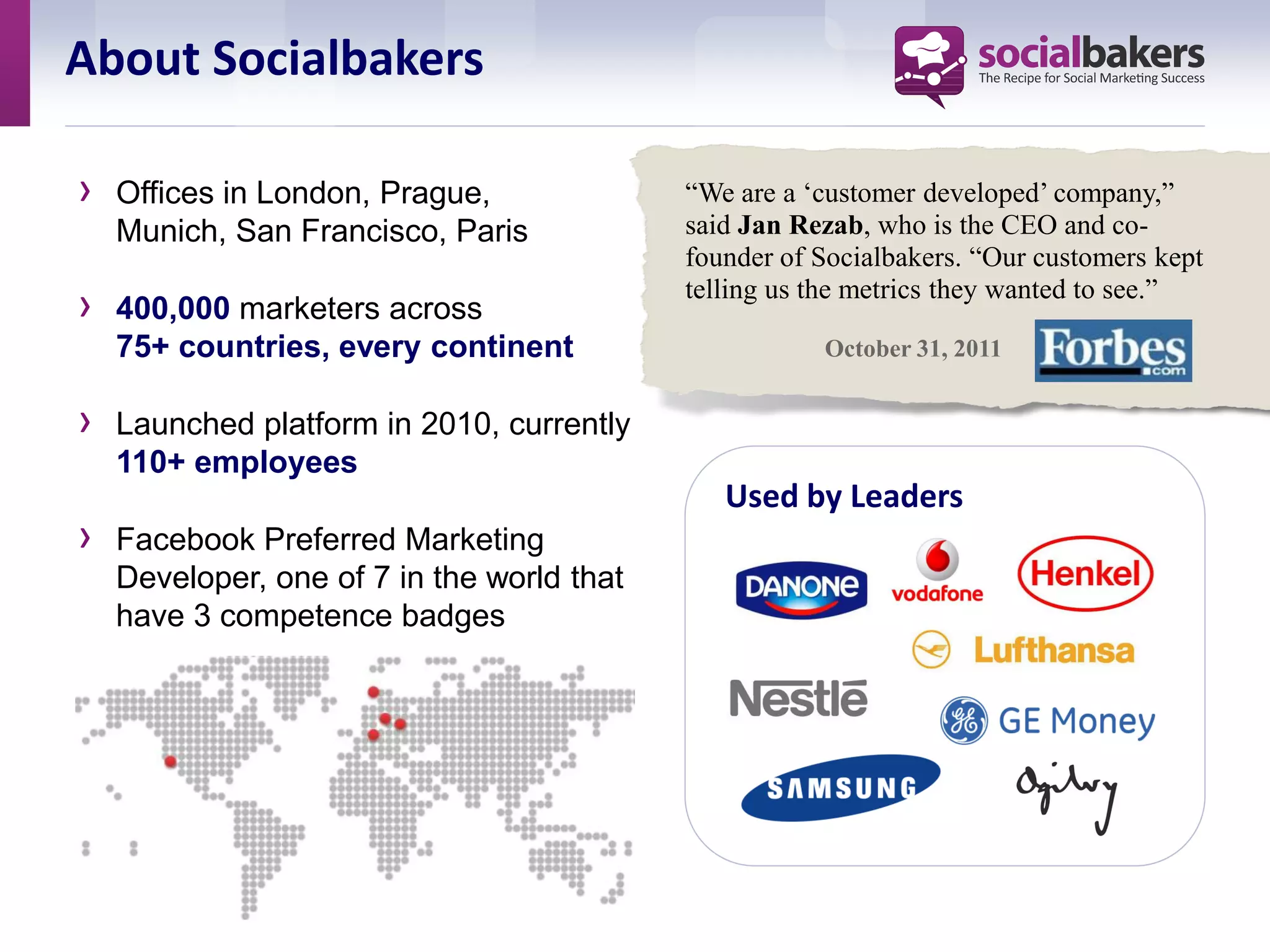 About Socialbakers

›   Offices in London, Prague,              “We are a ‘customer developed’ company,”
    Munich, San Francisco, Paris            said Jan Rezab, who is the CEO and co-
                                            founder of Socialbakers. “Our customers kept
                                            telling us the metrics they wanted to see.”
›   400,000 marketers across
    75+ countries, every continent                     October 31, 2011


›   Launched platform in 2010, currently
    110+ employees
                                               Used by Leaders
›   Facebook Preferred Marketing
    Developer, one of 7 in the world that
    have 3 competence badges
 