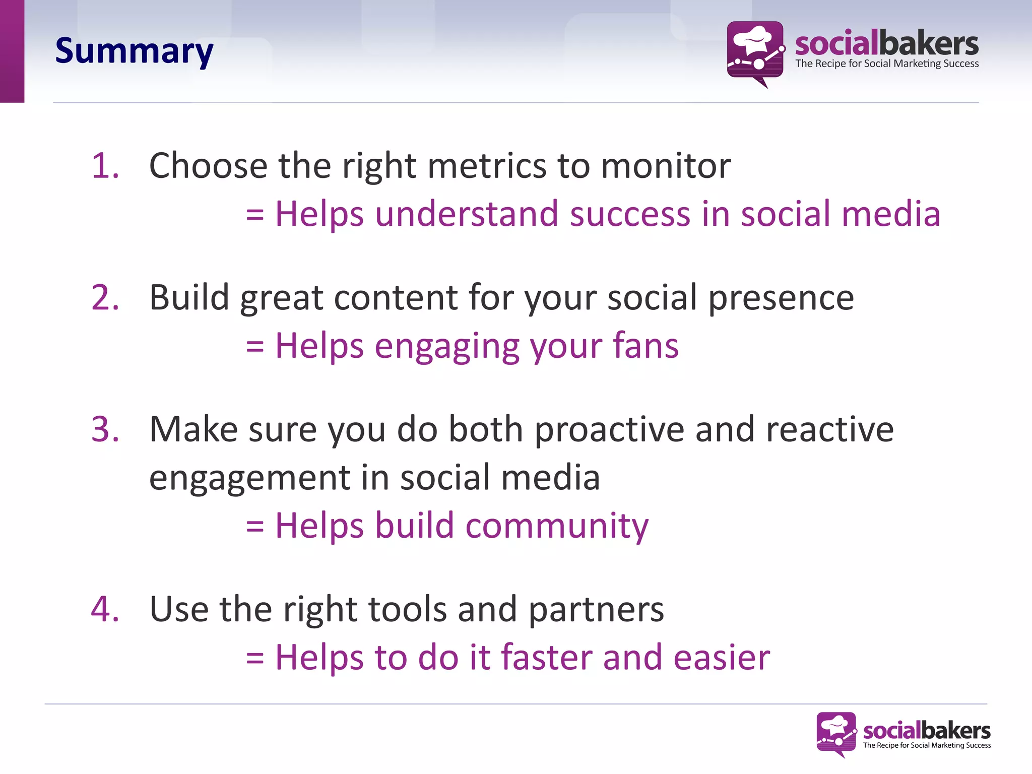 Summary

 1. Choose the right metrics to monitor
         = Helps understand success in social media

 2. Build great content for your social presence
          = Helps engaging your fans

 3. Make sure you do both proactive and reactive
    engagement in social media
         = Helps build community

 4. Use the right tools and partners
          = Helps to do it faster and easier
 