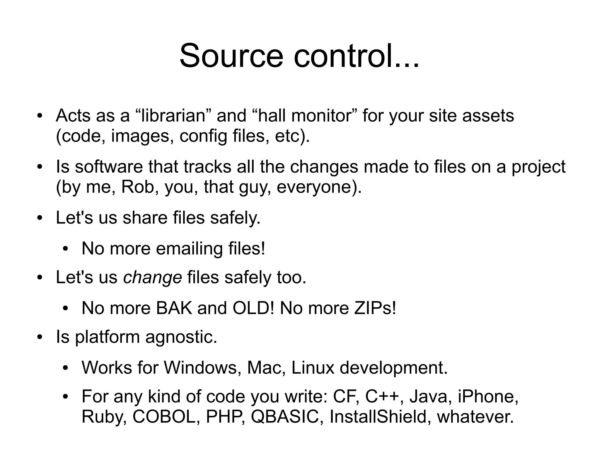 Source control...
● Acts as a “librarian” and “hall monitor” for your site assets
(code, images, config files, etc).
● Is software that tracks all the changes made to files on a project
(by me, Rob, you, that guy, everyone).
● Let's us share files safely.
● No more emailing files!
● Let's us change files safely too.
● No more BAK and OLD! No more ZIPs!
● Is platform agnostic.
● Works for Windows, Mac, Linux development.
● For any kind of code you write: CF, C++, Java, iPhone,
Ruby, COBOL, PHP, QBASIC, InstallShield, whatever.
 