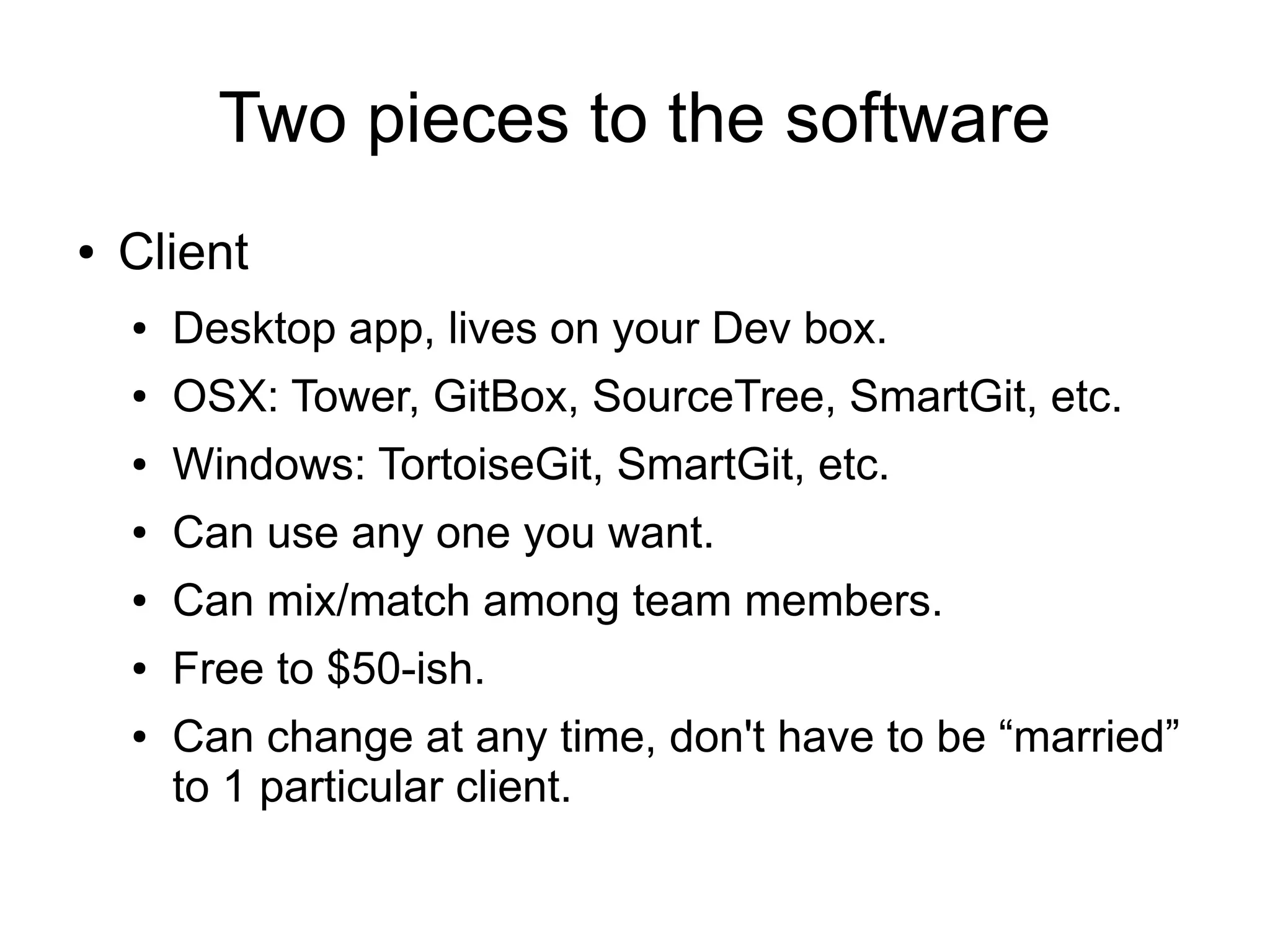 Two pieces to the software
● Client
● Desktop app, lives on your Dev box.
● OSX: Tower, GitBox, SourceTree, SmartGit, etc.
● Windows: TortoiseGit, SmartGit, etc.
● Can use any one you want.
● Can mix/match among team members.
● Free to $50-ish.
● Can change at any time, don't have to be “married”
to 1 particular client.
 