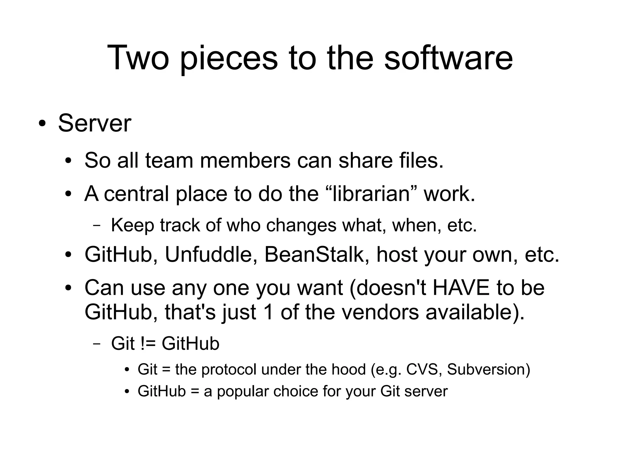 Two pieces to the software
● Server
● So all team members can share files.
● A central place to do the “librarian” work.
– Keep track of who changes what, when, etc.
● GitHub, Unfuddle, BeanStalk, host your own, etc.
● Can use any one you want (doesn't HAVE to be
GitHub, that's just 1 of the vendors available).
– Git != GitHub
● Git = the protocol under the hood (e.g. CVS, Subversion)
● GitHub = a popular choice for your Git server
 