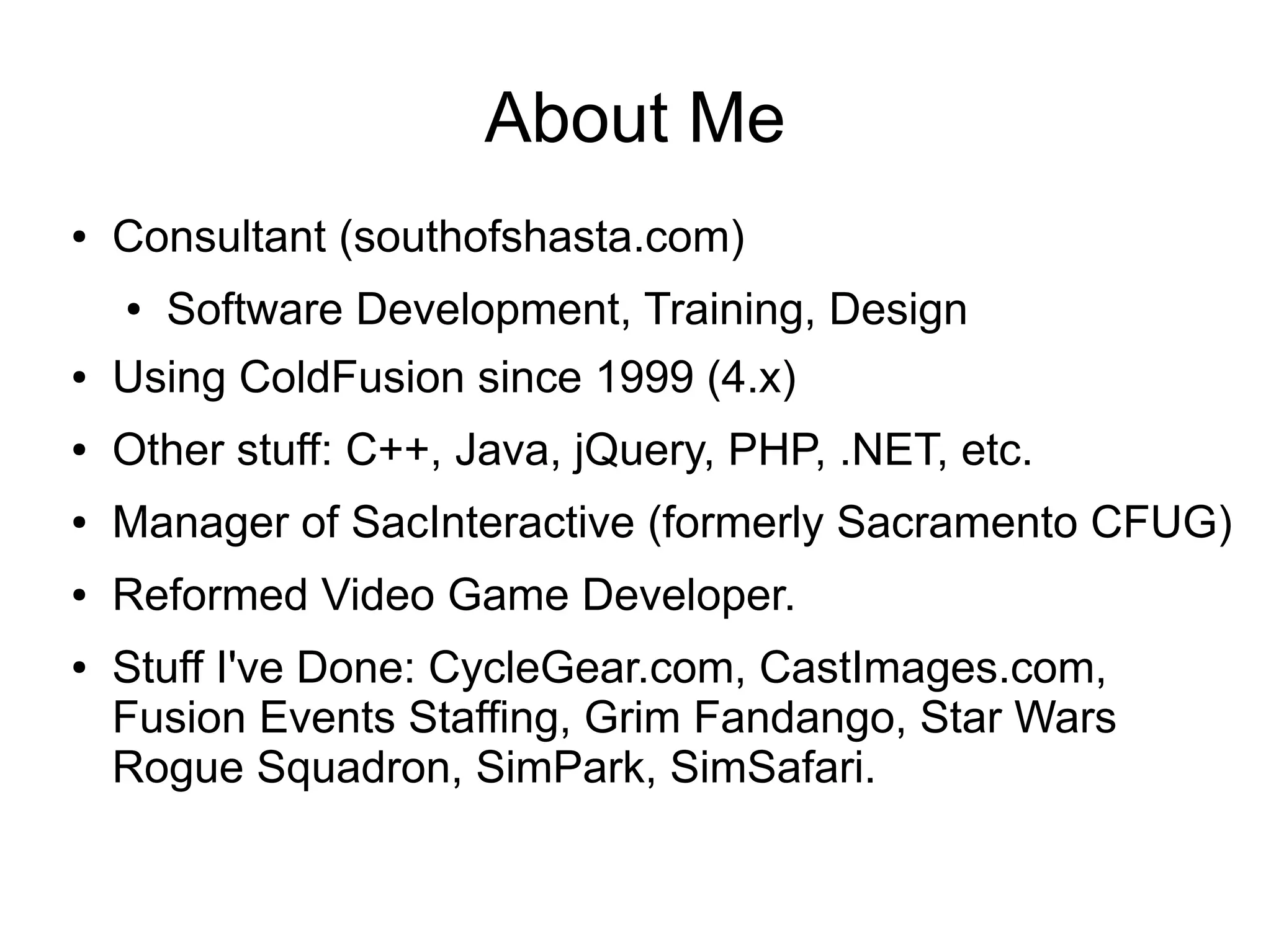 About Me
● Consultant (southofshasta.com)
● Software Development, Training, Design
● Using ColdFusion since 1999 (4.x)
● Other stuff: C++, Java, jQuery, PHP, .NET, etc.
● Manager of SacInteractive (formerly Sacramento CFUG)
● Reformed Video Game Developer.
● Stuff I've Done: CycleGear.com, CastImages.com,
Fusion Events Staffing, Grim Fandango, Star Wars
Rogue Squadron, SimPark, SimSafari.
 