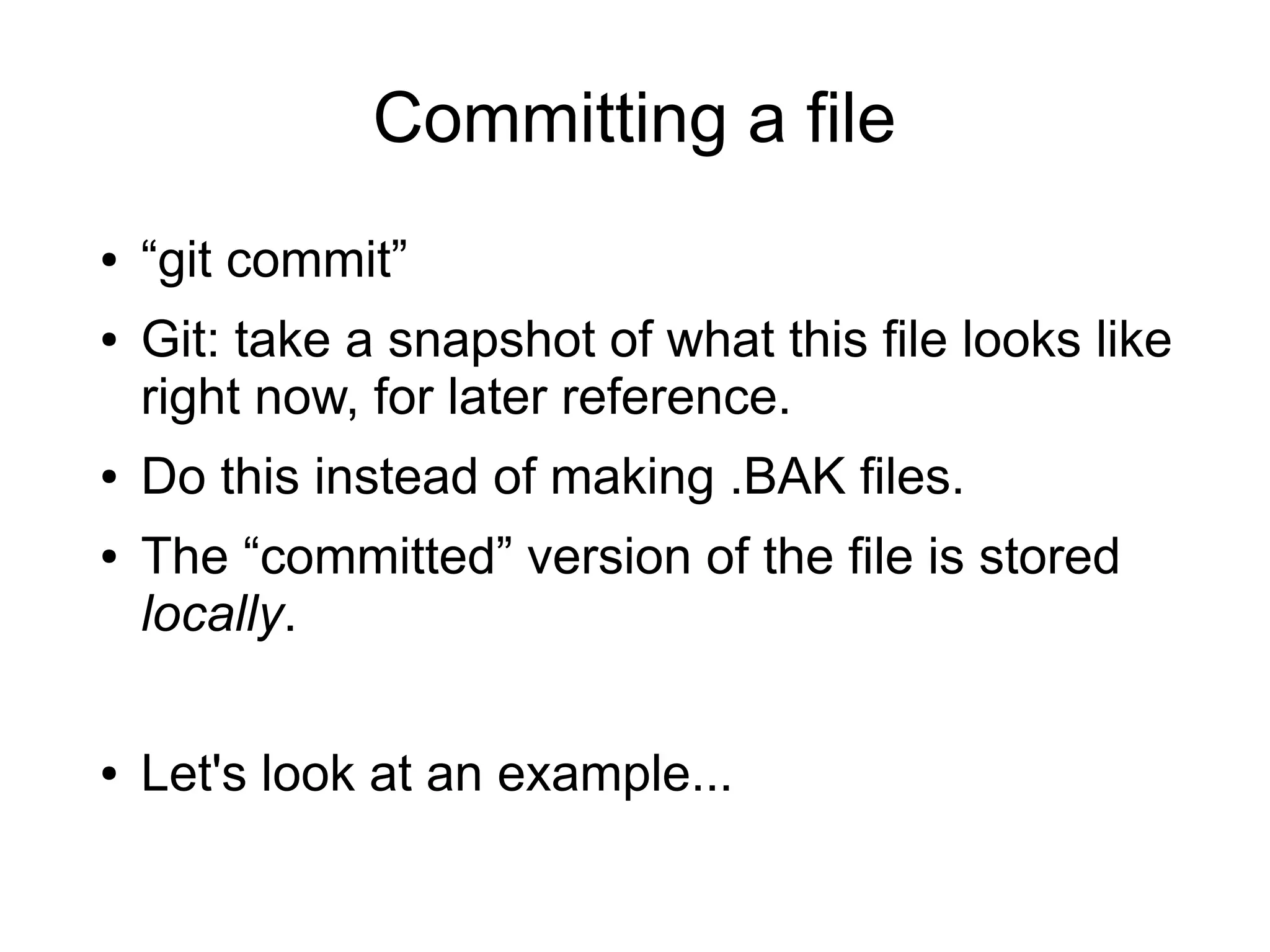 Committing a file
● “git commit”
● Git: take a snapshot of what this file looks like
right now, for later reference.
● Do this instead of making .BAK files.
● The “committed” version of the file is stored
locally.
● Let's look at an example...
 