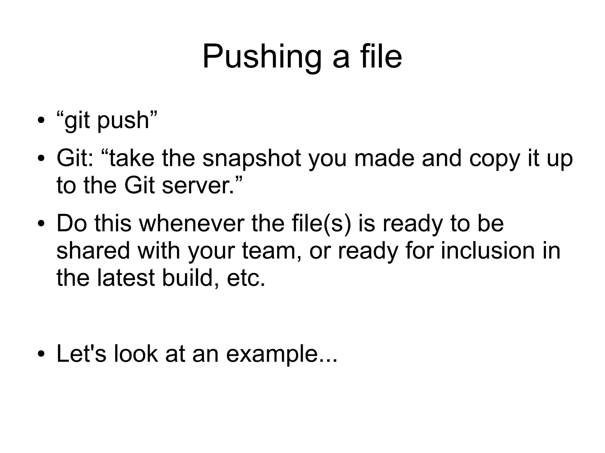 Pushing a file
● “git push”
● Git: “take the snapshot you made and copy it up
to the Git server.”
● Do this whenever the file(s) is ready to be
shared with your team, or ready for inclusion in
the latest build, etc.
● Let's look at an example...
 