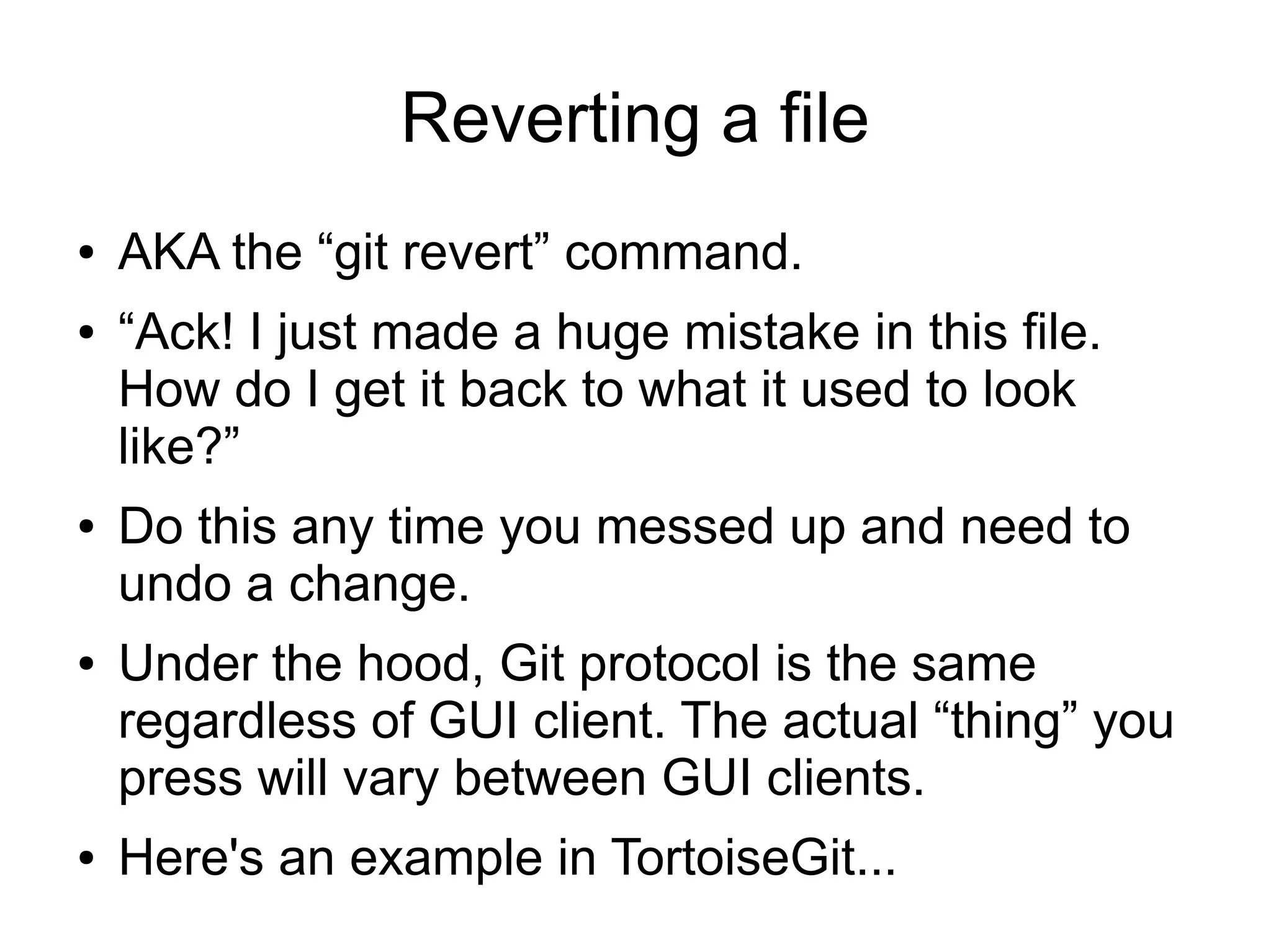 Reverting a file
● AKA the “git revert” command.
● “Ack! I just made a huge mistake in this file.
How do I get it back to what it used to look
like?”
● Do this any time you messed up and need to
undo a change.
● Under the hood, Git protocol is the same
regardless of GUI client. The actual “thing” you
press will vary between GUI clients.
● Here's an example in TortoiseGit...
 