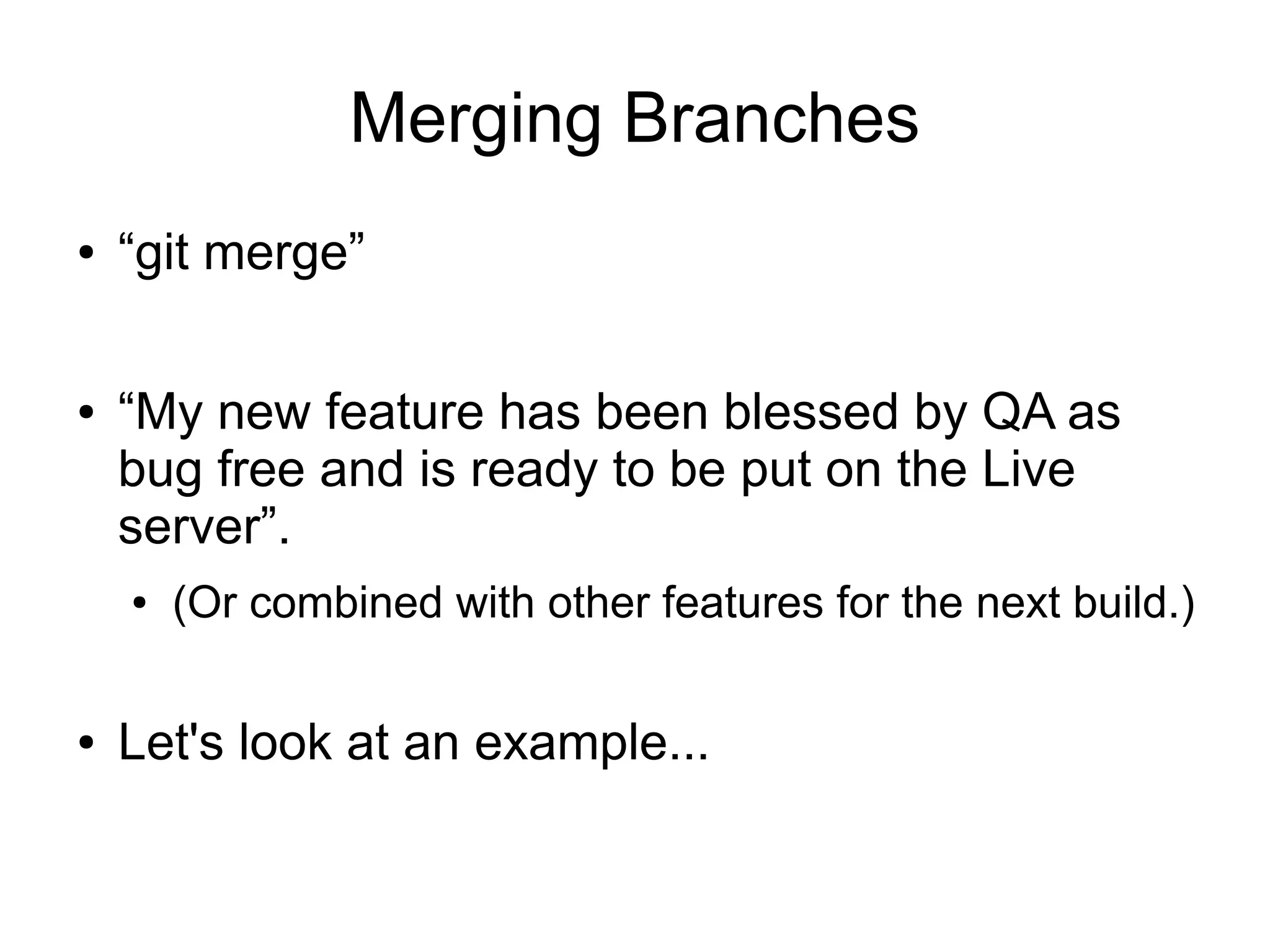 Merging Branches
● “git merge”
● “My new feature has been blessed by QA as
bug free and is ready to be put on the Live
server”.
● (Or combined with other features for the next build.)
● Let's look at an example...
 