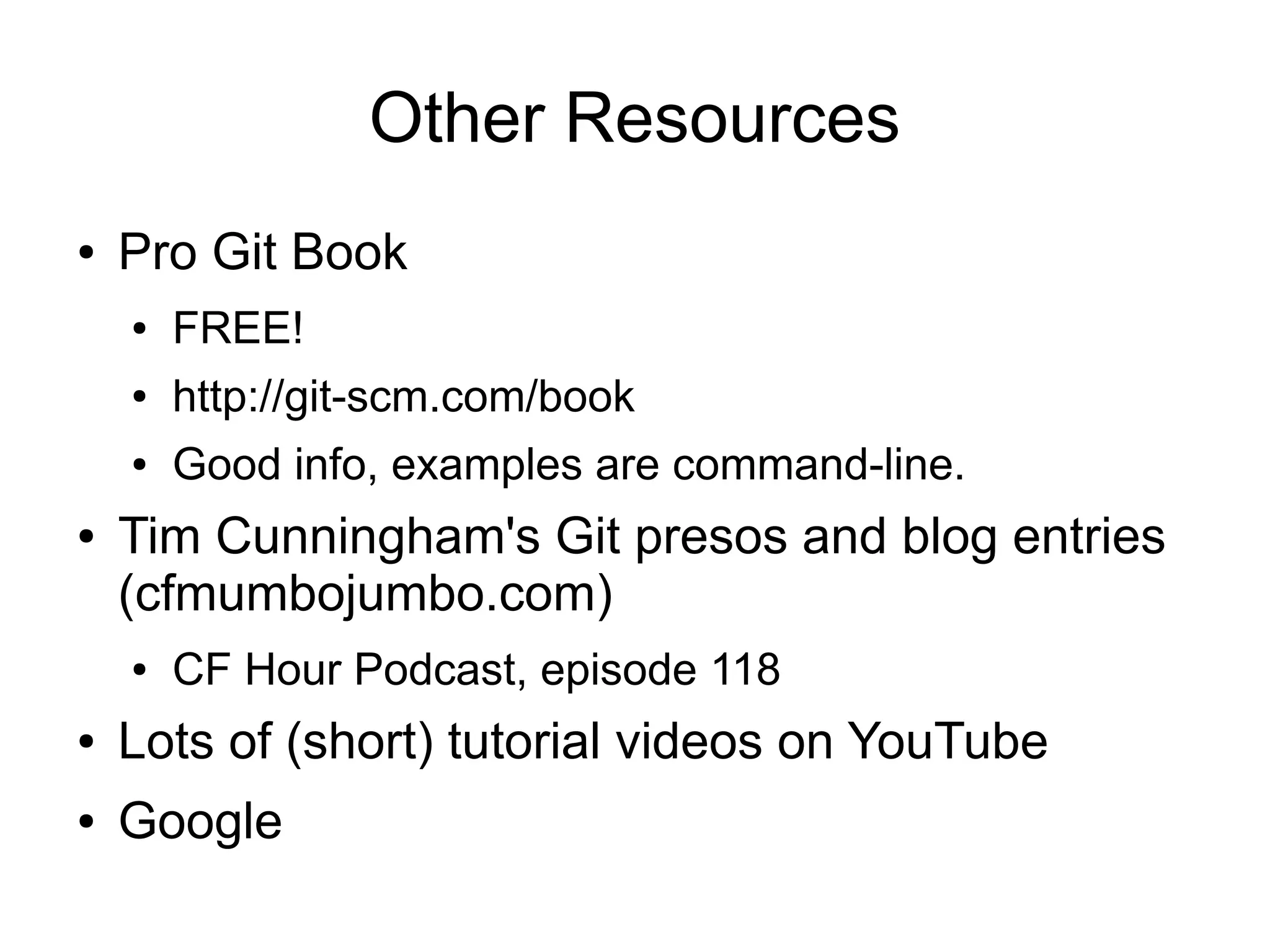 Other Resources
● Pro Git Book
● FREE!
● http://git-scm.com/book
● Good info, examples are command-line.
● Tim Cunningham's Git presos and blog entries
(cfmumbojumbo.com)
● CF Hour Podcast, episode 118
● Lots of (short) tutorial videos on YouTube
● Google
 