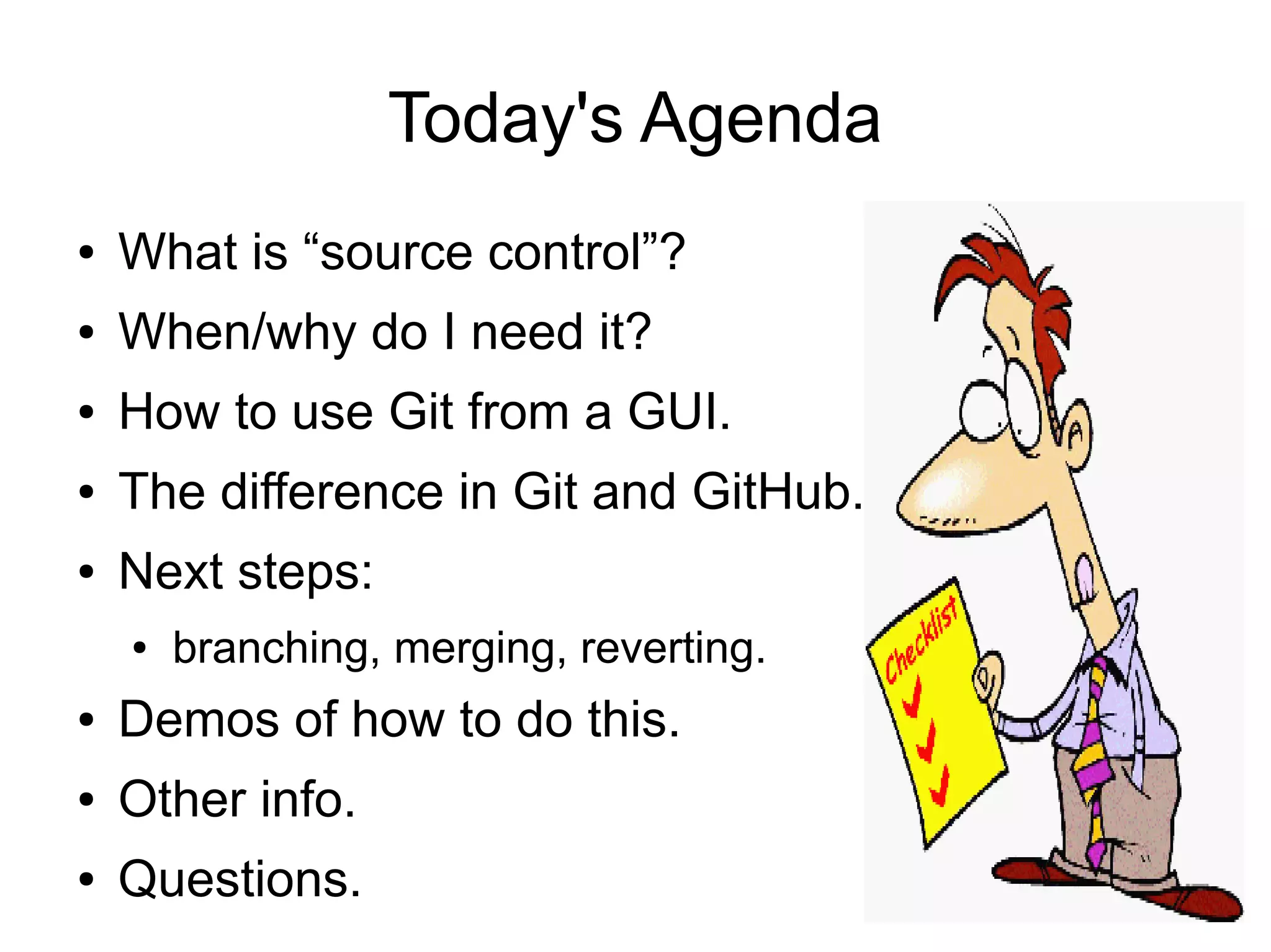 Today's Agenda
● What is “source control”?
● When/why do I need it?
● How to use Git from a GUI.
● The difference in Git and GitHub.
● Next steps:
● branching, merging, reverting.
● Demos of how to do this.
● Other info.
● Questions.
 