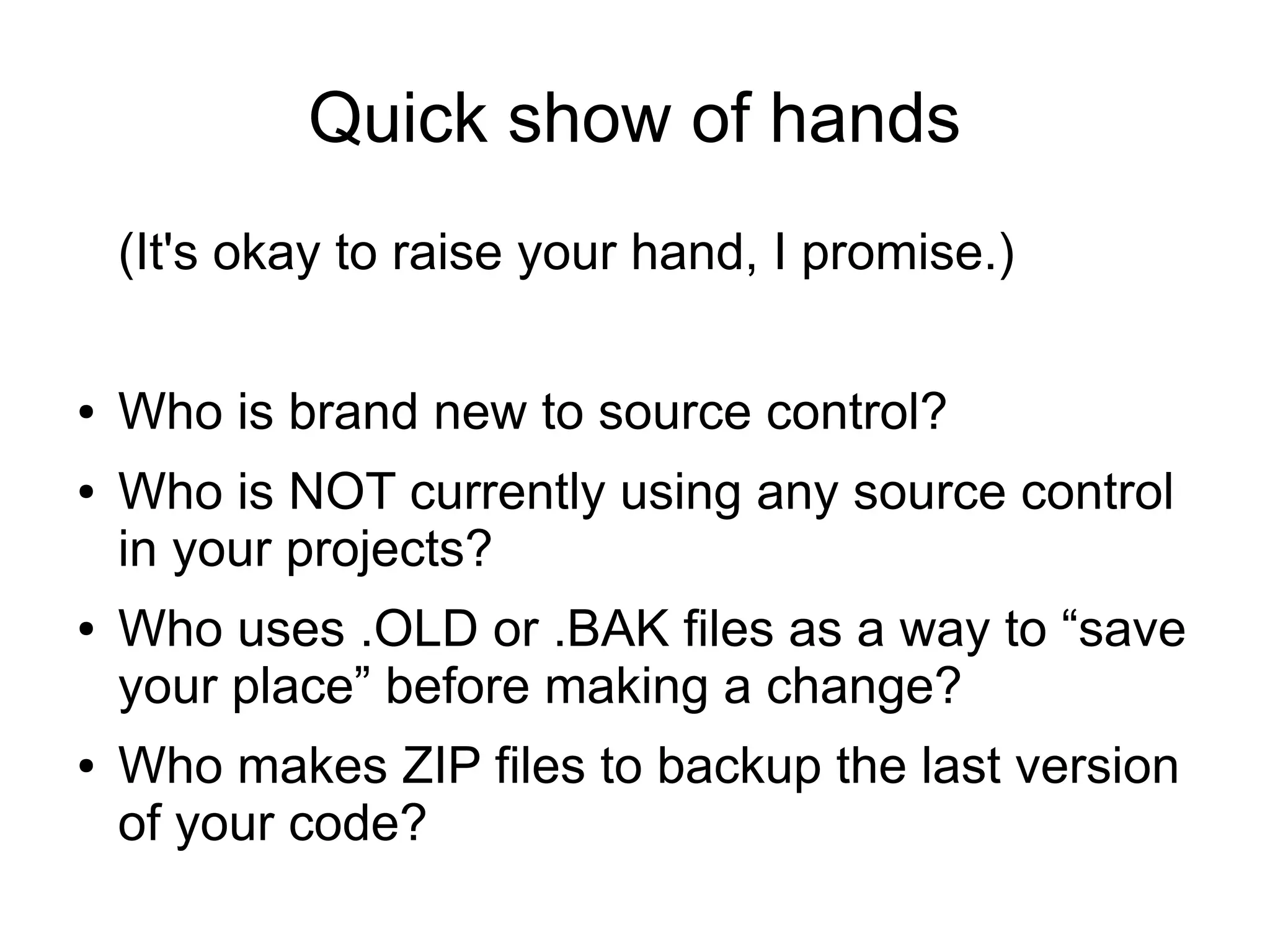 Quick show of hands
(It's okay to raise your hand, I promise.)
● Who is brand new to source control?
● Who is NOT currently using any source control
in your projects?
● Who uses .OLD or .BAK files as a way to “save
your place” before making a change?
● Who makes ZIP files to backup the last version
of your code?
 