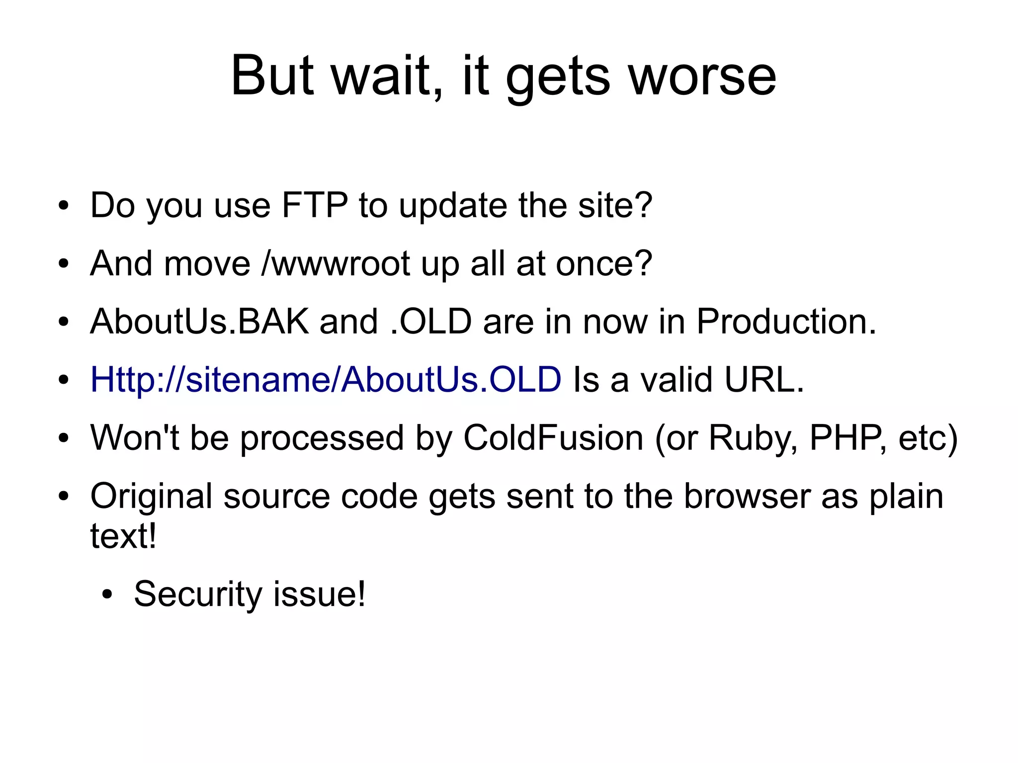 But wait, it gets worse
● Do you use FTP to update the site?
● And move /wwwroot up all at once?
● AboutUs.BAK and .OLD are in now in Production.
● Http://sitename/AboutUs.OLD Is a valid URL.
● Won't be processed by ColdFusion (or Ruby, PHP, etc)
● Original source code gets sent to the browser as plain
text!
● Security issue!
 