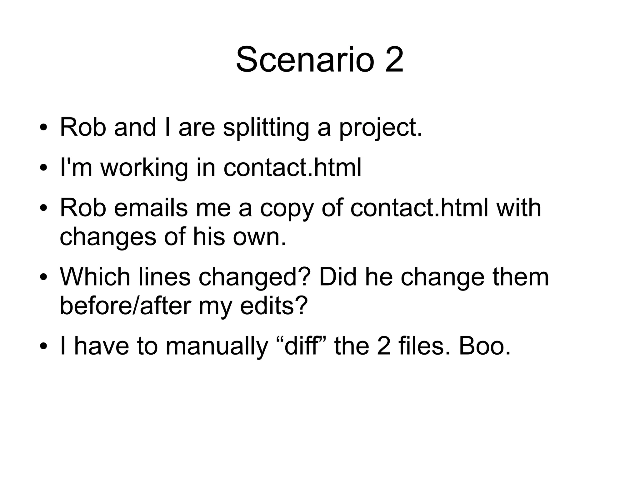 Scenario 2
● Rob and I are splitting a project.
● I'm working in contact.html
● Rob emails me a copy of contact.html with
changes of his own.
● Which lines changed? Did he change them
before/after my edits?
● I have to manually “diff” the 2 files. Boo.
 