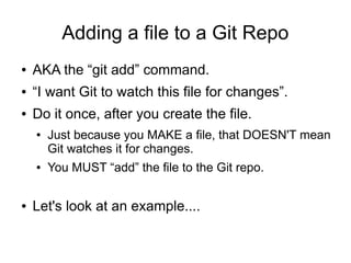 Adding a file to a Git Repo
● AKA the “git add” command.
● “I want Git to watch this file for changes”.
● Do it once, after you create the file.
● Just because you MAKE a file, that DOESN'T mean
Git watches it for changes.
● You MUST “add” the file to the Git repo.
● Let's look at an example....
 