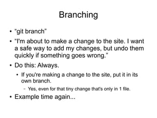 Branching
● “git branch”
● “I'm about to make a change to the site. I want
a safe way to add my changes, but undo them
quickly if something goes wrong.”
● Do this: Always.
● If you're making a change to the site, put it in its
own branch.
– Yes, even for that tiny change that's only in 1 file.
● Example time again...
 