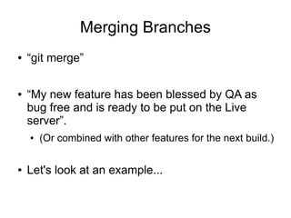 Merging Branches
● “git merge”
● “My new feature has been blessed by QA as
bug free and is ready to be put on the Live
server”.
● (Or combined with other features for the next build.)
● Let's look at an example...
 