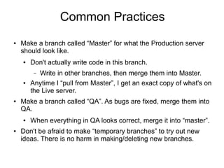 Common Practices
● Make a branch called “Master” for what the Production server
should look like.
● Don't actually write code in this branch.
– Write in other branches, then merge them into Master.
● Anytime I “pull from Master”, I get an exact copy of what's on
the Live server.
● Make a branch called “QA”. As bugs are fixed, merge them into
QA.
● When everything in QA looks correct, merge it into “master”.
● Don't be afraid to make “temporary branches” to try out new
ideas. There is no harm in making/deleting new branches.
 