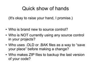 Quick show of hands
(It's okay to raise your hand, I promise.)
● Who is brand new to source control?
● Who is NOT currently using any source control
in your projects?
● Who uses .OLD or .BAK files as a way to “save
your place” before making a change?
● Who makes ZIP files to backup the last version
of your code?
 