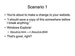 Scenario 1
● You're about to make a change to your website.
● “I should save a copy of this somewhere before
I break anything.”
● Windows Explorer
● AboutUs.html ---> AboutUs.BAK
● That's good, right?
 
