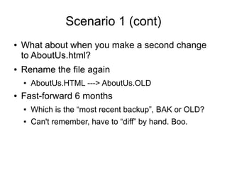 Scenario 1 (cont)
● What about when you make a second change
to AboutUs.html?
● Rename the file again
● AboutUs.HTML ---> AboutUs.OLD
● Fast-forward 6 months
● Which is the “most recent backup”, BAK or OLD?
● Can't remember, have to “diff” by hand. Boo.
 