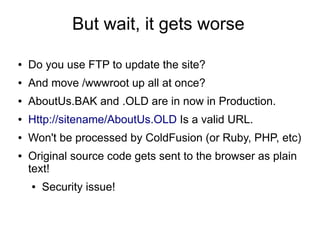 But wait, it gets worse
● Do you use FTP to update the site?
● And move /wwwroot up all at once?
● AboutUs.BAK and .OLD are in now in Production.
● Http://sitename/AboutUs.OLD Is a valid URL.
● Won't be processed by ColdFusion (or Ruby, PHP, etc)
● Original source code gets sent to the browser as plain
text!
● Security issue!
 