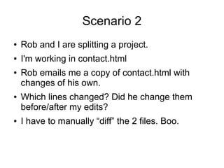 Scenario 2
● Rob and I are splitting a project.
● I'm working in contact.html
● Rob emails me a copy of contact.html with
changes of his own.
● Which lines changed? Did he change them
before/after my edits?
● I have to manually “diff” the 2 files. Boo.
 