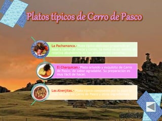 La Pachamanca.-Plato típico delicioso preparado en
base a carne de oveja y cerdo, la oveja es un animal de
relativa abundancia en las altiplanicies carreñas.
El Charquican.-Plato oriundo y exquisito de Cerro
de Pasco, de sabor agradable. Su preparación es
muy fácil de hacer.
Las Alverjitas.- Plato típico compuesto por la papa la
cual abunda en Cerro de Pasco y otros ingredientes
 