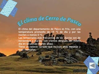 El clima del departamento de Pasco es frío, con una
temperatura promedio de 15 ºC de día y por las
noches a menos 0 ºC.
Las temporadas más frecuentes de las lluvias son de
noviembre a marzo, con vientos después del medio
día en las punas (Partes altas)
Tiene un relieve variado que incluye altas mesetas y
frías montañas.
 