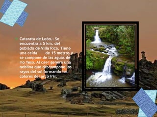  Catarata de León.- Se
encuentra a 5 km. del
poblado de Villa Rica. Tiene
una caída de 15 metros y
se compone de las aguas del
río Yeso. Al caer genera una
neblina que descompone los
rayos del sol formando los
colores del arco iris.
 