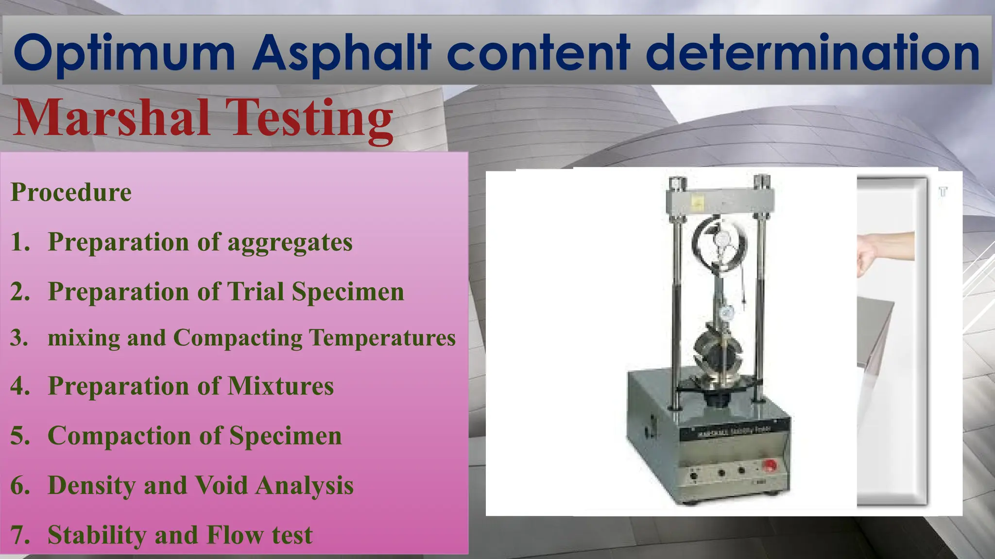 Optimum Asphalt content determination
Marshal Testing
Procedure
1. Preparation of aggregates
2. Preparation of Trial Specimen
3. mixing and Compacting Temperatures
4. Preparation of Mixtures
5. Compaction of Specimen
6. Density and Void Analysis
7. Stability and Flow test
 