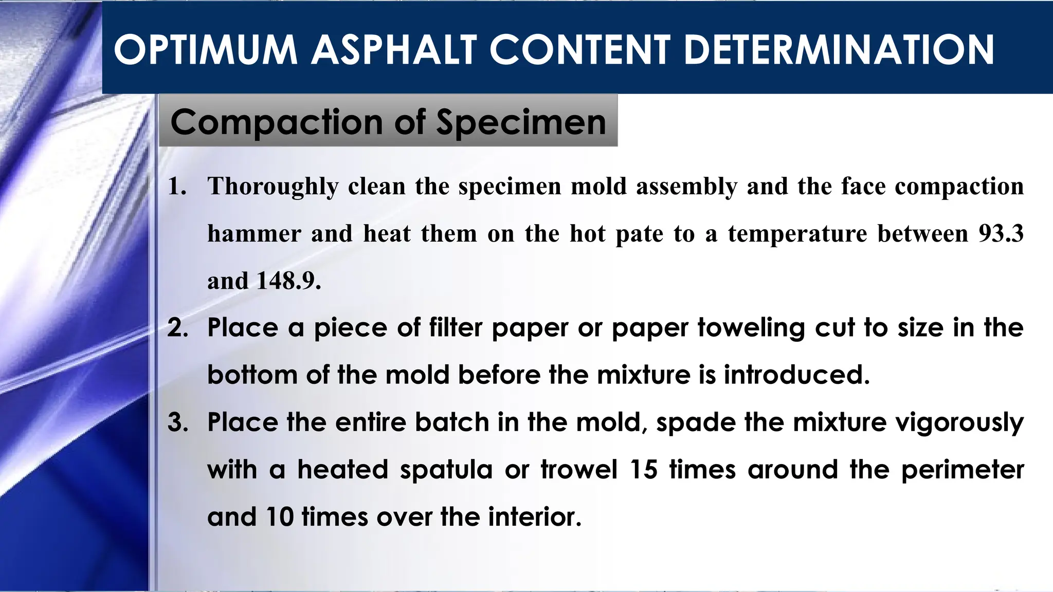 OPTIMUM ASPHALT CONTENT DETERMINATION
Compaction of Specimen
1. Thoroughly clean the specimen mold assembly and the face compaction
hammer and heat them on the hot pate to a temperature between 93.3
and 148.9.
2. Place a piece of filter paper or paper toweling cut to size in the
bottom of the mold before the mixture is introduced.
3. Place the entire batch in the mold, spade the mixture vigorously
with a heated spatula or trowel 15 times around the perimeter
and 10 times over the interior.
 