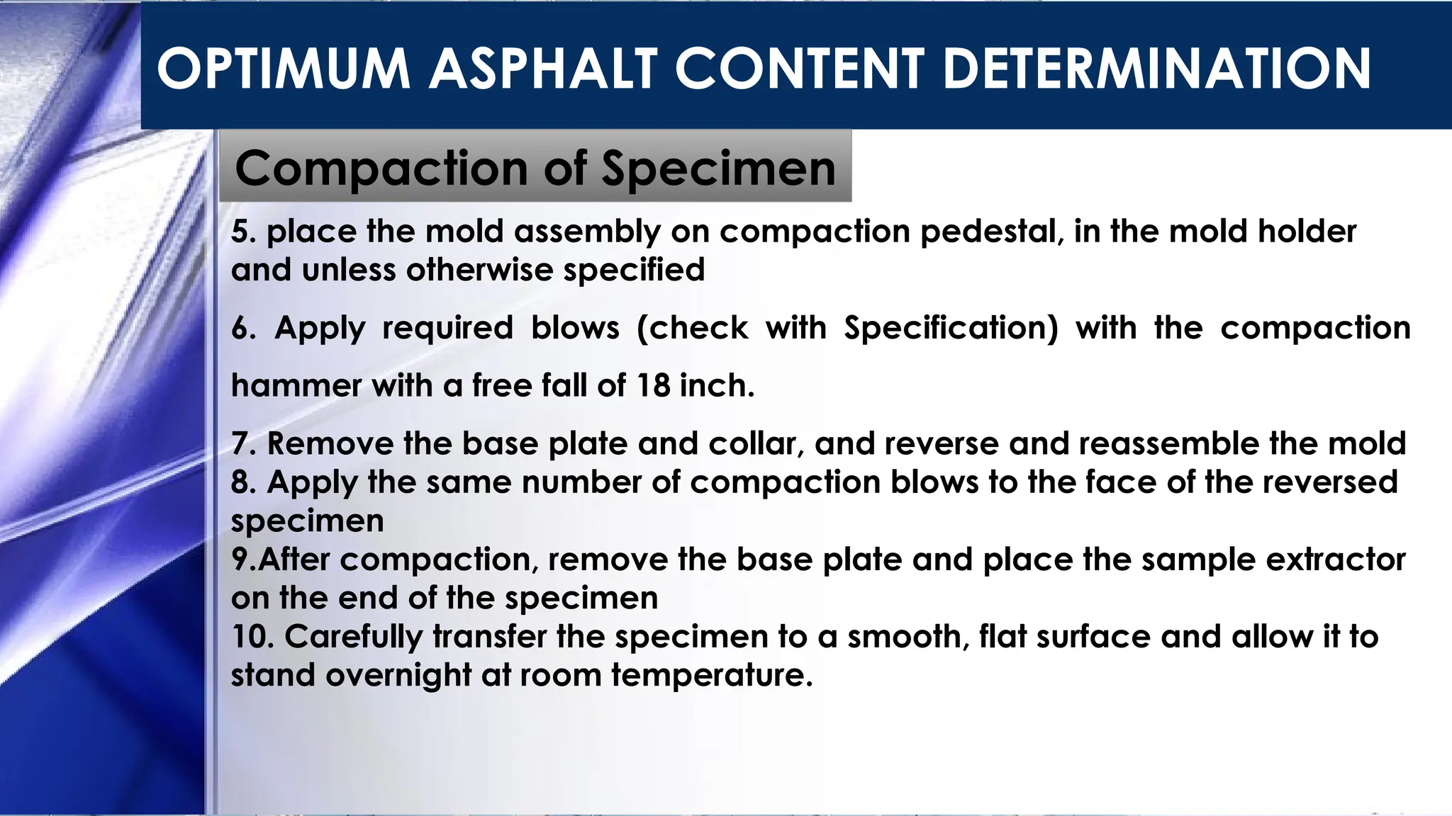 OPTIMUM ASPHALT CONTENT DETERMINATION
Compaction of Specimen
5. place the mold assembly on compaction pedestal, in the mold holder
and unless otherwise specified
6. Apply required blows (check with Specification) with the compaction
hammer with a free fall of 18 inch.
7. Remove the base plate and collar, and reverse and reassemble the mold
8. Apply the same number of compaction blows to the face of the reversed
specimen
9.After compaction, remove the base plate and place the sample extractor
on the end of the specimen
10. Carefully transfer the specimen to a smooth, flat surface and allow it to
stand overnight at room temperature.
 