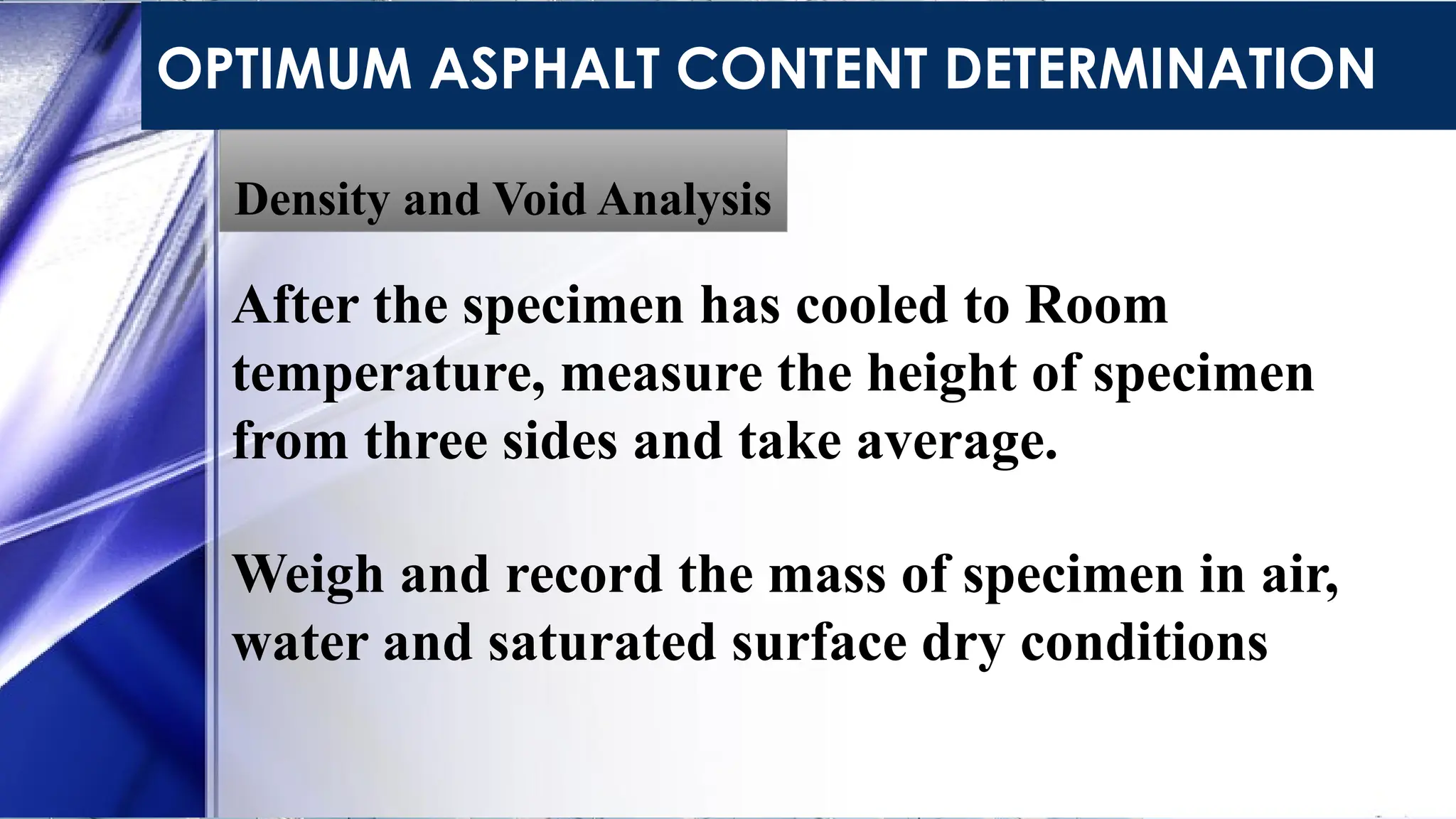 OPTIMUM ASPHALT CONTENT DETERMINATION
Density and Void Analysis
After the specimen has cooled to Room
temperature, measure the height of specimen
from three sides and take average.
Weigh and record the mass of specimen in air,
water and saturated surface dry conditions
 