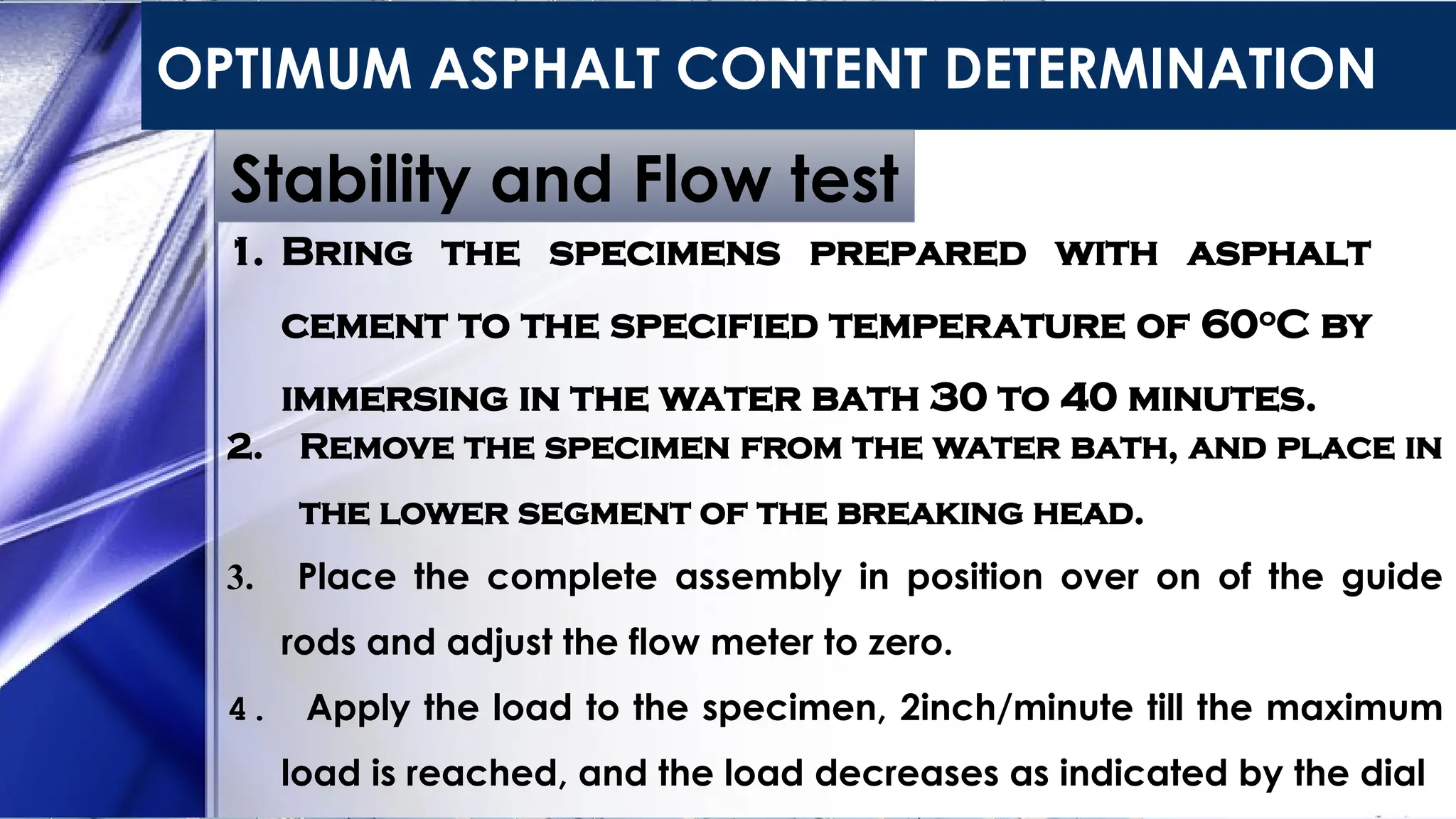 OPTIMUM ASPHALT CONTENT DETERMINATION
Stability and Flow test
1. Bring the specimens prepared with asphalt
cement to the specified temperature of 60o
C by
immersing in the water bath 30 to 40 minutes.
2. Remove the specimen from the water bath, and place in
the lower segment of the breaking head.
3. Place the complete assembly in position over on of the guide
rods and adjust the flow meter to zero.
4. Apply the load to the specimen, 2inch/minute till the maximum
load is reached, and the load decreases as indicated by the dial
 