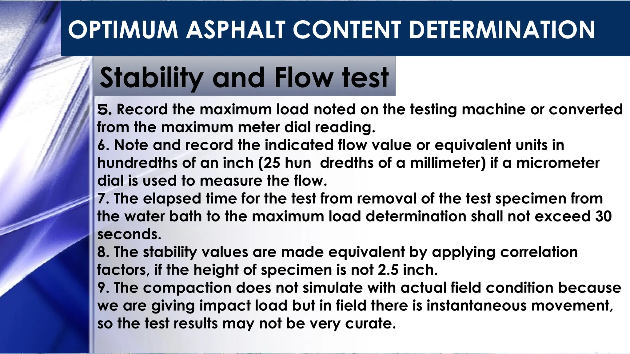 OPTIMUM ASPHALT CONTENT DETERMINATION
Stability and Flow test
5. Record the maximum load noted on the testing machine or converted
from the maximum meter dial reading.
6. Note and record the indicated flow value or equivalent units in
hundredths of an inch (25 hun dredths of a millimeter) if a micrometer
dial is used to measure the flow.
7. The elapsed time for the test from removal of the test specimen from
the water bath to the maximum load determination shall not exceed 30
seconds.
8. The stability values are made equivalent by applying correlation
factors, if the height of specimen is not 2.5 inch.
9. The compaction does not simulate with actual field condition because
we are giving impact load but in field there is instantaneous movement,
so the test results may not be very curate.
 