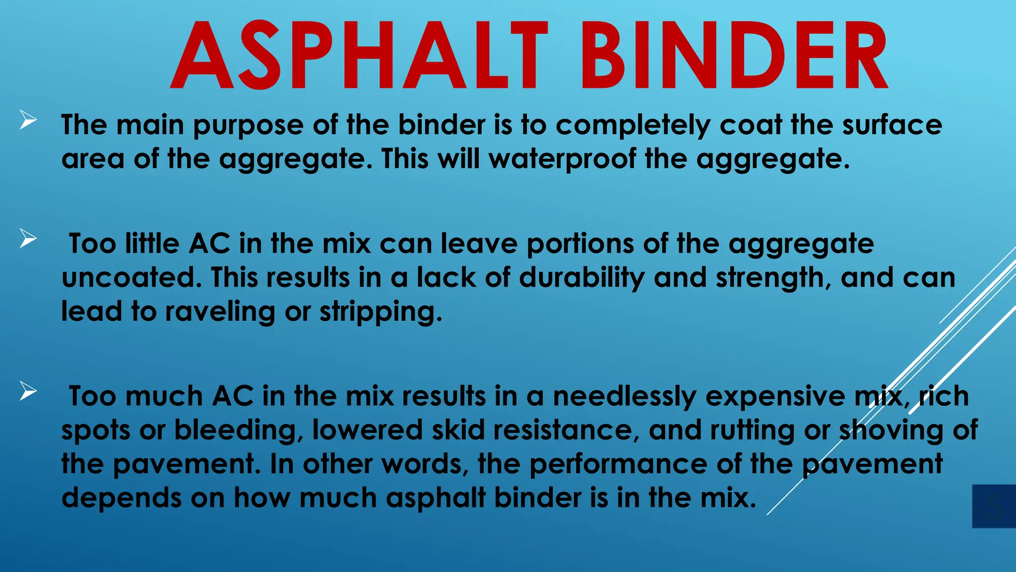 ASPHALT BINDER
 The main purpose of the binder is to completely coat the surface
area of the aggregate. This will waterproof the aggregate.
 Too little AC in the mix can leave portions of the aggregate
uncoated. This results in a lack of durability and strength, and can
lead to raveling or stripping.
 Too much AC in the mix results in a needlessly expensive mix, rich
spots or bleeding, lowered skid resistance, and rutting or shoving of
the pavement. In other words, the performance of the pavement
depends on how much asphalt binder is in the mix. 5
 