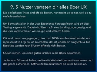 9. 5 Nutzer verraten dir alles über UX
Die einfachsten Tricks sind oft die besten, nur macht sie keiner, weil sie zu
einfach erscheinen.
Um Schwachstellen in der User Experience herauszufinden wird oft User
Testing angewandt. Dabei wird Usern z.B. eine Landingpage gezeigt und
die User kommentieren was sie gut und schlecht finden.
Oft wird davon ausgegangen, dass man 1000e von Nutzern braucht, um
representative Ergebnisse zu erzielen, das ist jedoch ein Trugschluss. Die
Resultate werden nach 5 Usern oftmals nicht besser.
5 User reichen, um einen guten Einblick in die UX zu bekommen.
Jeder kann 5 User einladen, sie live die Website kommentieren lassen und
das ganze aufnehmen. Oftmals fallen dafür kaum bis keine Kosten an.
 