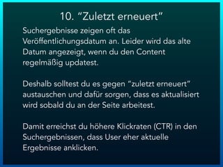10. “Zuletzt erneuert”
Suchergebnisse zeigen oft das
Veröffentlichungsdatum an. Leider wird das alte
Datum angezeigt, wenn du den Content
regelmäßig updatest.
Deshalb solltest du es gegen “zuletzt erneuert”
austauschen und dafür sorgen, dass es aktualisiert
wird sobald du an der Seite arbeitest.
Damit erreichst du höhere Klickraten (CTR) in den
Suchergebnissen, dass User eher aktuelle
Ergebnisse anklicken.
 