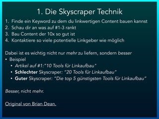 1. Die Skyscraper Technik
1. Finde ein Keyword zu dem du linkwertigen Content bauen kannst
2. Schau dir an was auf #1-3 rankt
3. Bau Content der 10x so gut ist
4. Kontaktiere so viele potentielle Linkgeber wie möglich
Dabei ist es wichtig nicht nur mehr zu liefern, sondern besser
• Beispiel
• Artikel auf #1:”10 Tools für Linkaufbau"
• Schlechter Skyscraper: “20 Tools für Linkaufbau”
• Guter Skyscraper: “Die top 5 günstigsten Tools für Linkaufbau”
Besser, nicht mehr.
Original von Brian Dean.
 