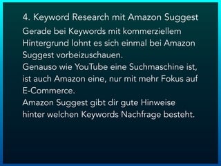 4. Keyword Research mit Amazon Suggest
Gerade bei Keywords mit kommerziellem
Hintergrund lohnt es sich einmal bei Amazon
Suggest vorbeizuschauen.
Genauso wie YouTube eine Suchmaschine ist,
ist auch Amazon eine, nur mit mehr Fokus auf
E-Commerce.
Amazon Suggest gibt dir gute Hinweise
hinter welchen Keywords Nachfrage besteht.
 