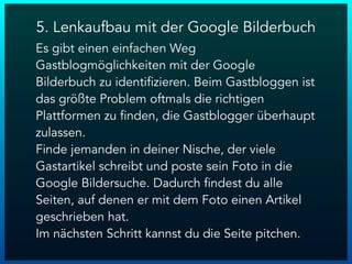 5. Lenkaufbau mit der Google Bilderbuch
Es gibt einen einfachen Weg
Gastblogmöglichkeiten mit der Google
Bilderbuch zu identifizieren. Beim Gastbloggen ist
das größte Problem oftmals die richtigen
Plattformen zu finden, die Gastblogger überhaupt
zulassen.
Finde jemanden in deiner Nische, der viele
Gastartikel schreibt und poste sein Foto in die
Google Bildersuche. Dadurch findest du alle
Seiten, auf denen er mit dem Foto einen Artikel
geschrieben hat.
Im nächsten Schritt kannst du die Seite pitchen.
 