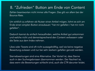 8. “Zufrieden” Button am Ende von Content
Zahlen beantworten nicht immer alle Fragen. Das gilt vor allem bei der
Bounce Rate.
Um wirklich zu erfahren ob Nutzer einen Artikel mögen, lohnt es sich am
Ende einen simplen Button einzubauen “hat mir gefallen / hat mir nicht
gefallen”.
Dadurch kannst du einfach herausfinden, welche Artikel gut ankommen
und welche nicht und dementsprechend den Content verbessern oder
die Seite aus dem Index nehmen.
Likes oder Tweets sind oft nicht aussagekräftig, weil sie keine negative
Bewertung zulassen und nur bei sehr starkem gefallen genutzt werden.
Sternebwertungen sind eine Alternative. Der Vorteil ist, dass Sterne
auch in den Suchergebnissen übernommen werden. Der Nachteil ist,
dass wenn die Bewertungen schlecht sind, auch die CTR darunter leidet.
 