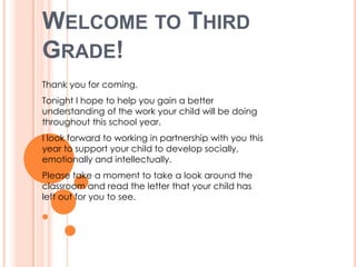 WELCOME TO THIRD
GRADE!
Thank you for coming.
Tonight I hope to help you gain a better
understanding of the work your child will be doing
throughout this school year.
I look forward to working in partnership with you this
year to support your child to develop socially,
emotionally and intellectually.
Please take a moment to take a look around the
classroom and read the letter that your child has
left out for you to see.
 