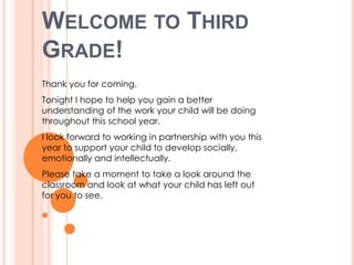 WELCOME TO THIRD
GRADE!
Thank you for coming.
Tonight I hope to help you gain a better
understanding of the work your child will be doing
throughout this school year.
I look forward to working in partnership with you this
year to support your child to develop socially,
emotionally and intellectually.
Please take a moment to take a look around the
classroom and look at what your child has left out
for you to see.
 