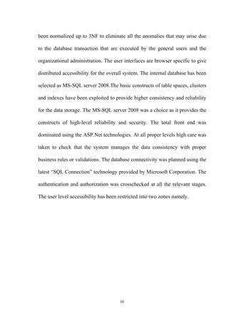 been normalized up to 3NF to eliminate all the anomalies that may arise due
to the database transaction that are executed by the general users and the
organizational administration. The user interfaces are browser specific to give
distributed accessibility for the overall system. The internal database has been
selected as MS-SQL server 2008.The basic constructs of table spaces, clusters
and indexes have been exploited to provide higher consistency and reliability
for the data storage. The MS-SQL server 2008 was a choice as it provides the
constructs of high-level reliability and security. The total front end was
dominated using the ASP.Net technologies. At all proper levels high care was
taken to check that the system manages the data consistency with proper
business rules or validations. The database connectivity was planned using the
latest “SQL Connection” technology provided by Microsoft Corporation. The
authentication and authorization was crosschecked at all the relevant stages.
The user level accessibility has been restricted into two zones namely.
iii
 