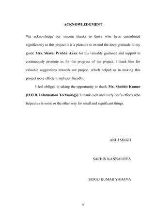 ACKNOWLEDGMENT
We acknowledge our sincere thanks to those who have contributed
significantly to this project.It is a pleasure to extend the deep gratitude to my
guide Mrs. Shashi Prabha Anan for his valuable guidance and support to
continuously promote us for the progress of the project. I thank him for
valuable suggestions towards our project, which helped us in making this
project more efficient and user friendly.
I feel obliged in taking the opportunity to thank Mr. Shobhit Kumar
(H.O.D. Information Technology). I thank each and every one’s efforts who
helped us in some or the other way for small and significant things.
ANUJ SINGH
SACHIN KANNAUJIYA
SURAJ KUMAR YADAVA
iv
 