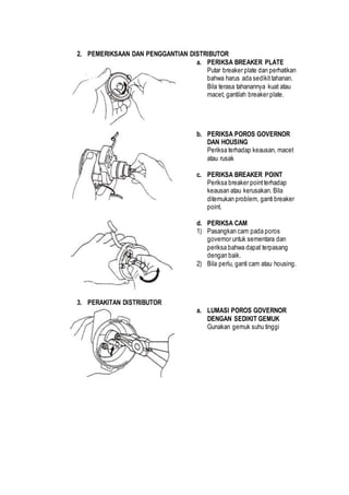 2. PEMERIKSAAN DAN PENGGANTIAN DISTRIBUTOR 
a. PERIKSA BREAKER PLATE 
Putar breaker plate dan perhatikan 
bahwa harus ada sedikit tahanan. 
Bila terasa tahanannya kuat atau 
macet, gantilah breaker plate. 
b. PERIKSA POROS GOVERNOR 
DAN HOUSING 
Periksa terhadap keausan, macet 
atau rusak 
c. PERIKSA BREAKER POINT 
Periksa breaker point terhadap 
keausan atau kerusakan. Bila 
ditemukan problem, ganti breaker 
point. 
d. PERIKSA CAM 
1) Pasangkan cam pada poros 
governor untuk sementara dan 
periksa bahwa dapat terpasang 
dengan baik. 
2) Bila perlu, ganti cam atau housing. 
3. PERAKITAN DISTRIBUTOR 
a. LUMASI POROS GOVERNOR 
DENGAN SEDIKIT GEMUK 
Gunakan gemuk suhu tinggi 
 