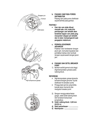 b. PASANG CAM PADA POROS 
DISTRIBUTOR 
Pasang cam pada poros distributor 
seperti terlihat pada gambar. 
PENTING ! 
 Cam dan cam plate dibuat 
menjadi satu unit, maka bila 
pemasangan cam terbalik akan 
berakibat bagian cam plate yang 
menyentuh stopper pin terbalik 
dan ini akan mempengaruhi saat 
pengapian maksimum. 
c. PERIKSA GOVERNOR 
ADVANCER 
Putarkan rotor berlawanan dengan 
jarum jam, kemudian lepaskan dan 
perhatikan bahwa rotor kembali 
dengan cepat searah dengan jarum 
jam. 
d. PASANG DAN SETEL BREAKER 
POINT 
1) Berikan sedikit gemuk suhu tinggi 
(high-temperature grease) pada 
rubbing block. 
REFERENSI 
 High-temperature grease tersedia 
bersama dengan genuine Toyota 
distributor kit (breaker point). 
 Penggunaan gemuk yang terlalu 
banyak akan memercik dan 
mengotori breaker point. 
2) Dengan menggunakan feeler 
gauge, setel celah rubbing block 
dan keraskan kedua baut 
pengikatnya. 
3) Celah rubbing block : 0,45 mm 
(0,018 in) 
4) Hasil pemeriksaan : .................... 
5) Kesimpulan : .............................. 
 
