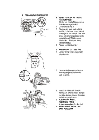 4. PEMASANGAN DISTRIBUTOR 
a. SETEL SILINDER No. 1 PADA 
TMA/KOMPRESI 
Silinder No. 1 pada TMA/kompresi 
dilakukan sebagai berikut : 
1) Lepaskan busi No. 1 
2) Tutupkan jari anda pada lubang 
busi No. 1 dan putar poros engkol 
searah jarum jam sampai TMA. Bila 
terasa ada tekanan pada jari anda, 
maka ini berarti TMA/kompresi 
silinder No. 1. Bila tidak, ulangi 
proses tersebut. 
3) Pasang kembali busi No. 1 
b. PASANGKAN DISTRIBUTOR 
1) Lumasi O-ring yang baru dengan 
minyak mesin. 
2) Luruskan tonjolan yang ada pada 
housing dengan alur distributor 
shaft coupling. 
3) Masukkan distributor, dengan 
meluruskan tonjolan flange dengan 
mur tutup kepala silinder. Keraskan 
sedikit baut pengikatnya. 
c. HUBUNGKAN KABEL 
TEGANGAN TINGGI 
Urutan pengapian : 1 – 3 – 4 – 2 
d. SETEL DWELL ANGLE DAN 
SAAT PENGAPIAN 
