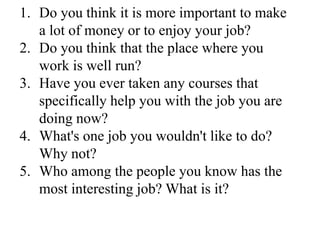 1. Do you think it is more important to make
a lot of money or to enjoy your job?
2. Do you think that the place where you
work is well run?
3. Have you ever taken any courses that
specifically help you with the job you are
doing now?
4. What's one job you wouldn't like to do?
Why not?
5. Who among the people you know has the
most interesting job? What is it?
 