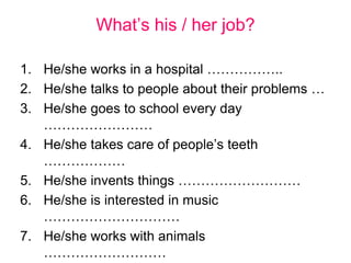 What’s his / her job?
1. He/she works in a hospital ……………..
2. He/she talks to people about their problems …
3. He/she goes to school every day
……………………
4. He/she takes care of people’s teeth
………………
5. He/she invents things ………………………
6. He/she is interested in music
…………………………
7. He/she works with animals
………………………
 